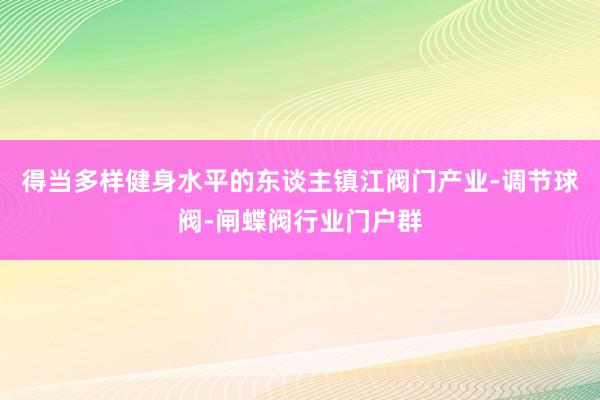得当多样健身水平的东谈主镇江阀门产业-调节球阀-闸蝶阀行业门户群