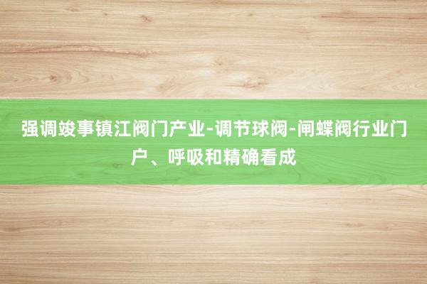 强调竣事镇江阀门产业-调节球阀-闸蝶阀行业门户、呼吸和精确看成